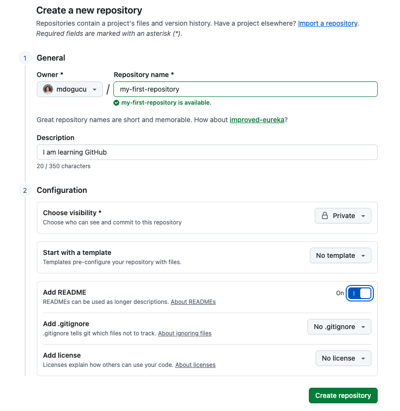 Screenshot of a new repository creation on GitHub. In the General section the owner is displayed as mdogucu. Repository name is filled in as my-first-repository. There is a green check mark that is followed by my-first-repository is available. Text reads great repository names are short and memorable. How about stunning-potato. Description says I am learning GitHub. Choose visibility is set to Private. Start with a template is set to No template. Add a README is set to on. Add .gitignore is set to No .gitignore. Add license is set to No license. There is also a  Create a repository button.